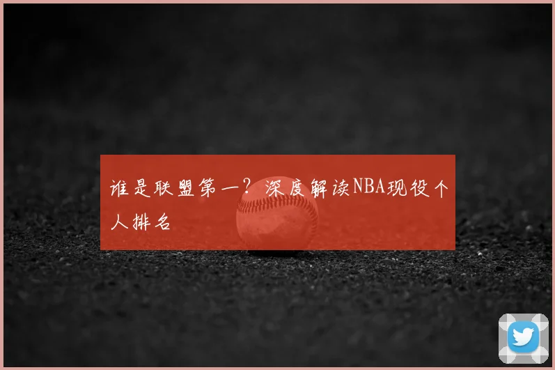 谁是联盟第一？深度解读NBA现役个人排名