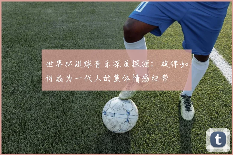 世界杯进球音乐深度探源：旋律如何成为一代人的集体情感纽带