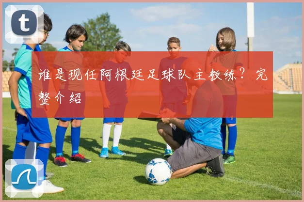 谁是现任阿根廷足球队主教练？完整介绍
