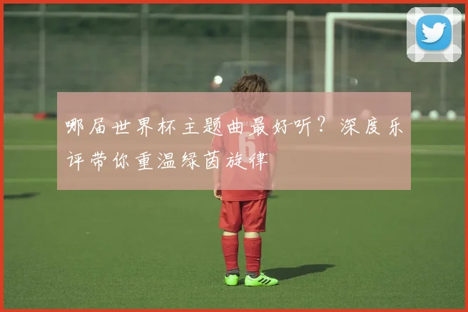 哪届世界杯主题曲最好听？深度乐评带你重温绿茵旋律