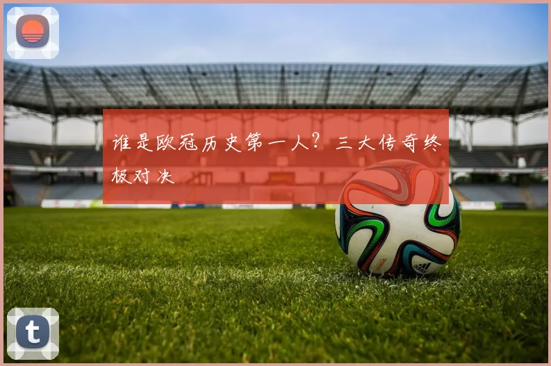 谁是欧冠历史第一人？三大传奇终极对决