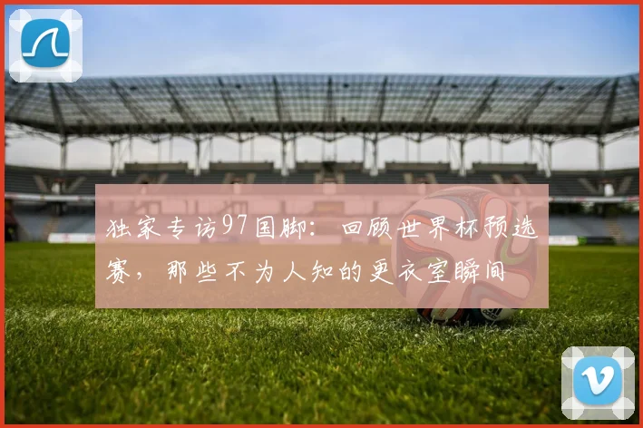独家专访97国脚：回顾世界杯预选赛，那些不为人知的更衣室瞬间
