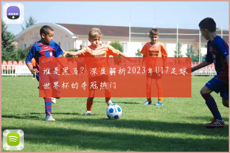 谁是黑马？深度解析2023年U17足球世界杯的夺冠热门