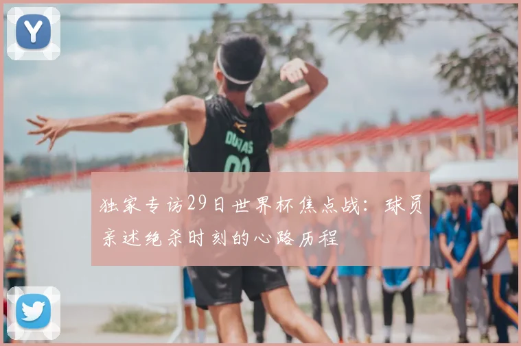 独家专访29日世界杯焦点战：球员亲述绝杀时刻的心路历程