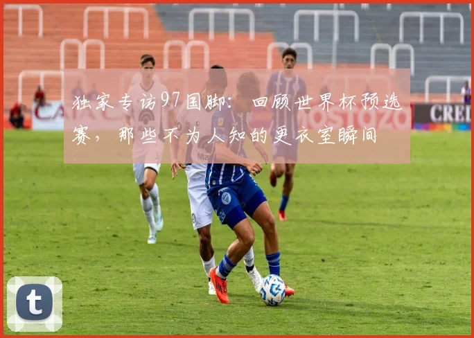 独家专访97国脚：回顾世界杯预选赛，那些不为人知的更衣室瞬间