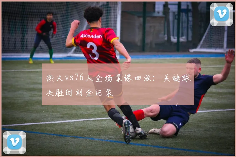 热火vs76人全场录像回放：关键球决胜时刻全记录