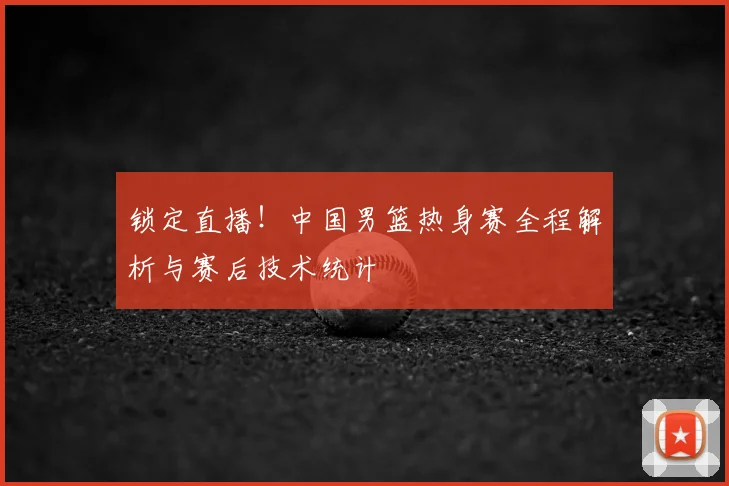 锁定直播！中国男篮热身赛全程解析与赛后技术统计