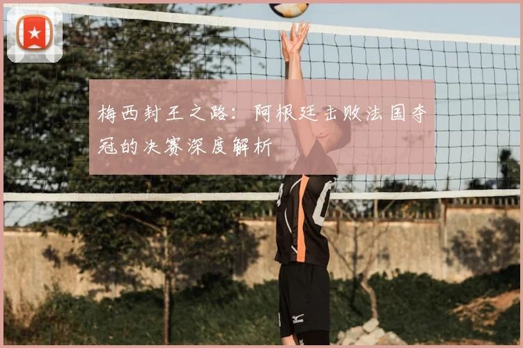 梅西封王之路：阿根廷击败法国夺冠的决赛深度解析