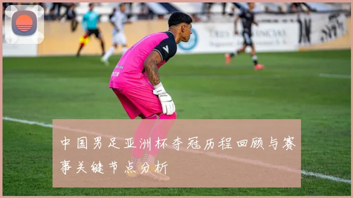 中国男足亚洲杯夺冠历程回顾与赛事关键节点分析
