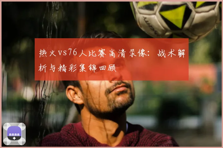 热火vs76人比赛高清录像：战术解析与精彩集锦回顾