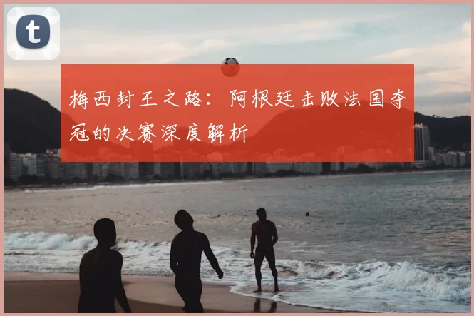 梅西封王之路：阿根廷击败法国夺冠的决赛深度解析