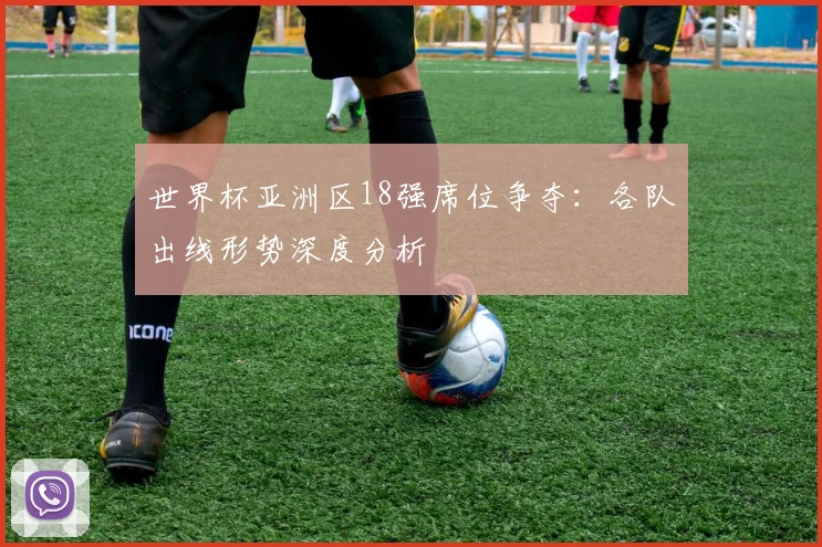 世界杯亚洲区18强席位争夺：各队出线形势深度分析
