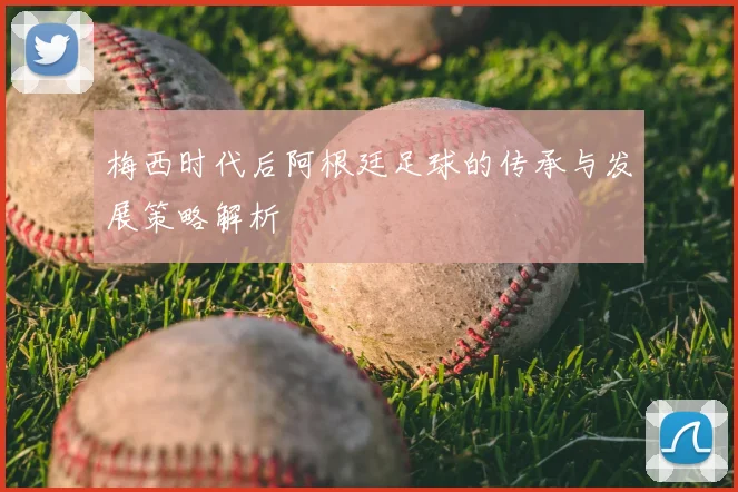 梅西时代后阿根廷足球的传承与发展策略解析