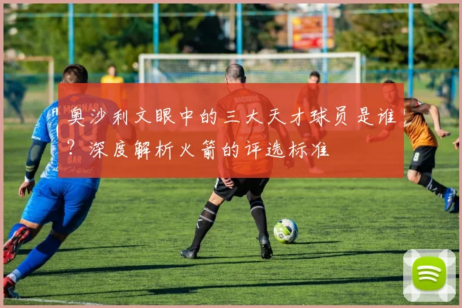 奥沙利文眼中的三大天才球员是谁？深度解析火箭的评选标准