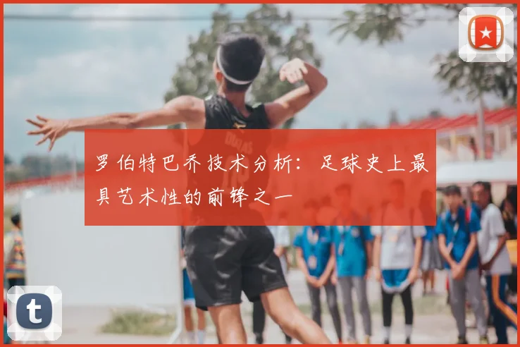 罗伯特巴乔技术分析：足球史上最具艺术性的前锋之一