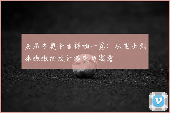 历届冬奥会吉祥物一览：从雪士到冰墩墩的设计演变与寓意