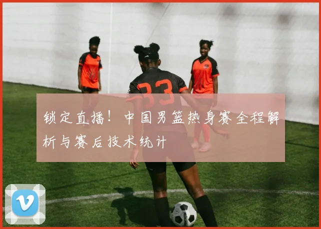 锁定直播！中国男篮热身赛全程解析与赛后技术统计