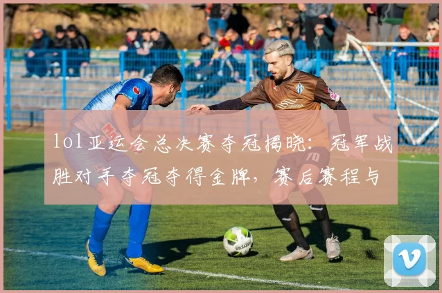 lol亚运会总决赛夺冠揭晓：冠军战胜对手夺冠夺得金牌，赛后赛程与对阵影响关注