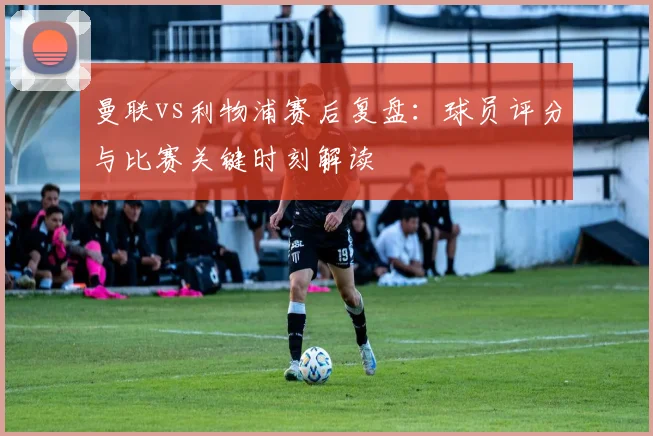 曼联vs利物浦赛后复盘：球员评分与比赛关键时刻解读