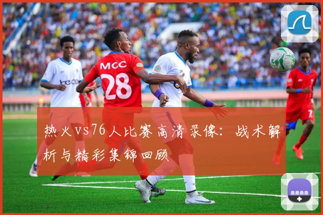热火vs76人比赛高清录像：战术解析与精彩集锦回顾