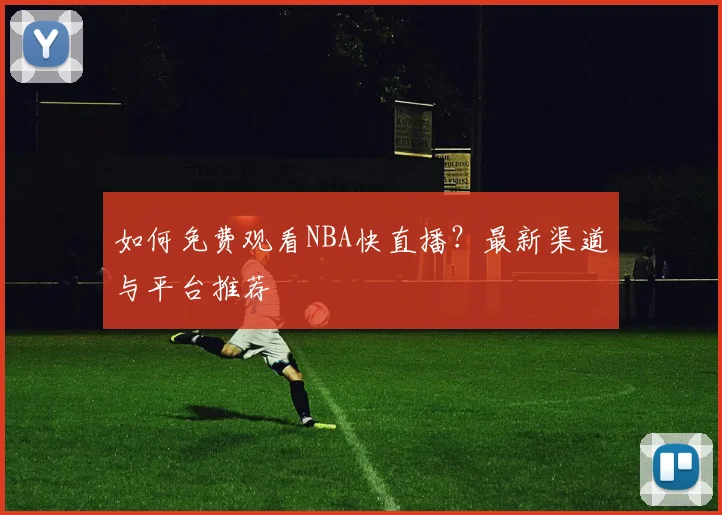 如何免费观看NBA快直播？最新渠道与平台推荐